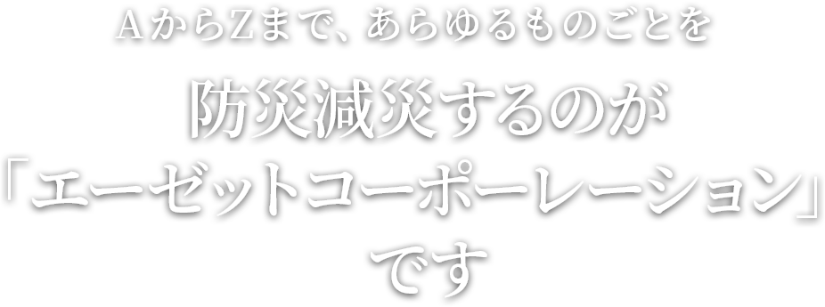 AからZまで、あらゆるものごとを防災減災するのが「エーゼットコーポレーション」です